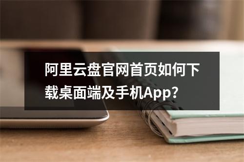 阿里云盘官网首页如何下载桌面端及手机App？