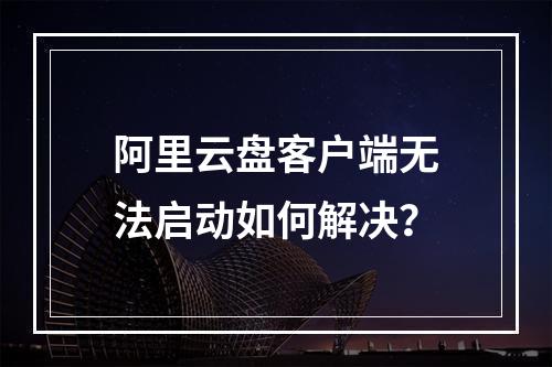 阿里云盘客户端无法启动如何解决？