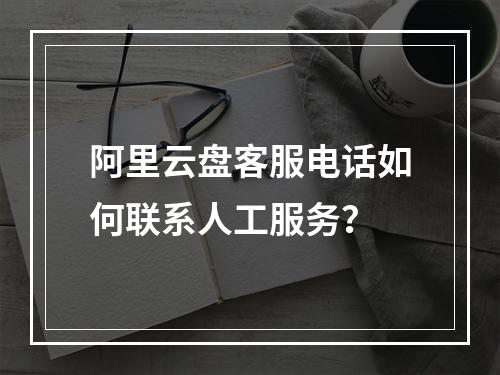 阿里云盘客服电话如何联系人工服务？