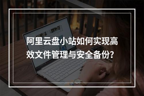 阿里云盘小站如何实现高效文件管理与安全备份？