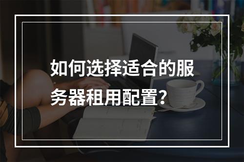 如何选择适合的服务器租用配置?