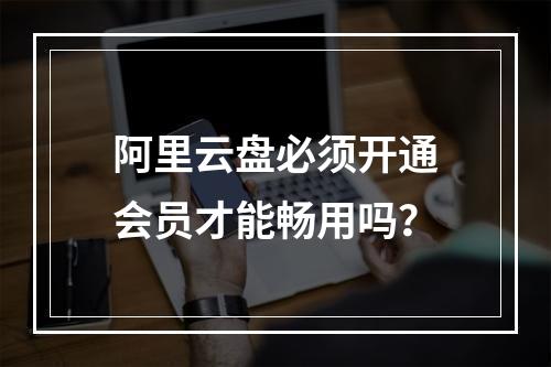 阿里云盘必须开通会员才能畅用吗？