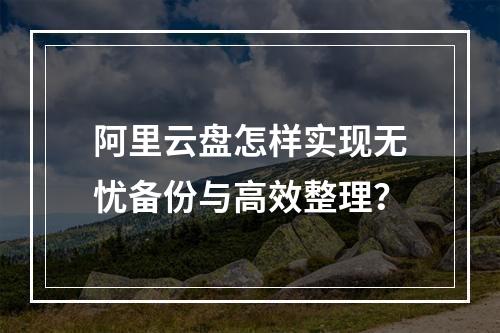 阿里云盘怎样实现无忧备份与高效整理？