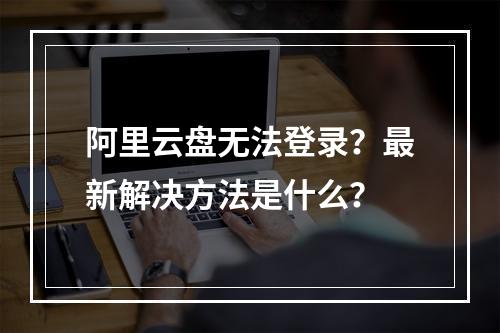 阿里云盘无法登录？最新解决方法是什么？