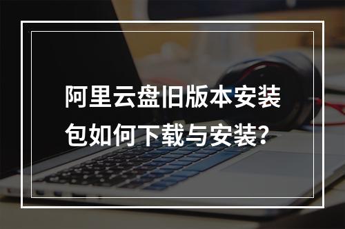 阿里云盘旧版本安装包如何下载与安装？