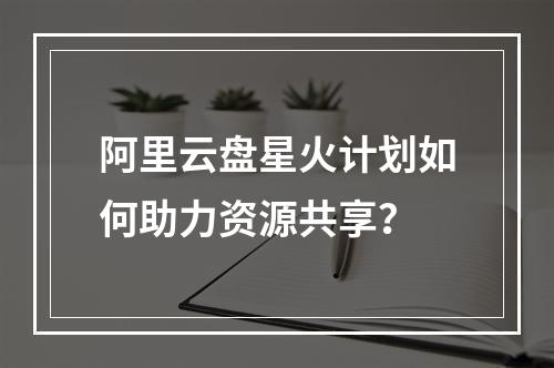 阿里云盘星火计划如何助力资源共享？