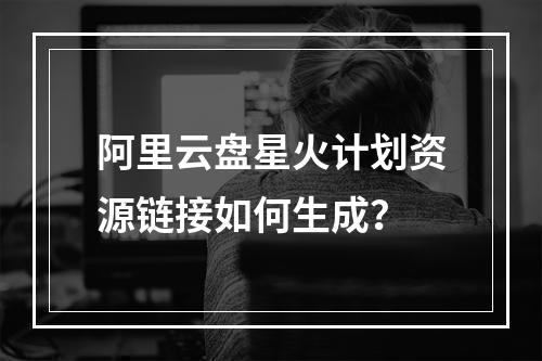 阿里云盘星火计划资源链接如何生成？