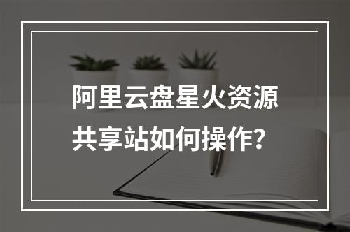 阿里云盘星火资源共享站如何操作？