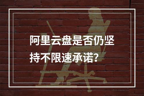 阿里云盘是否仍坚持不限速承诺？