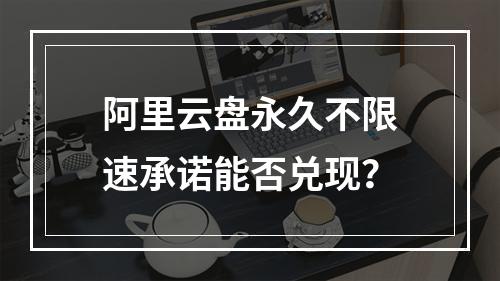 阿里云盘永久不限速承诺能否兑现？
