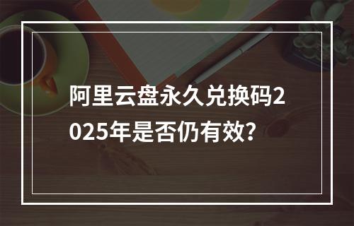 阿里云盘永久兑换码2025年是否仍有效？