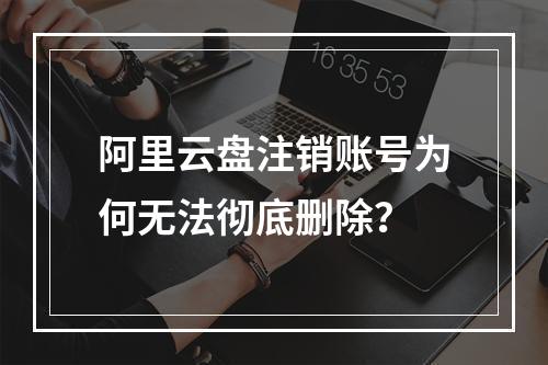 阿里云盘注销账号为何无法彻底删除？