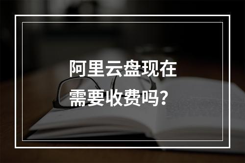 阿里云盘现在需要收费吗？
