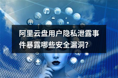 阿里云盘用户隐私泄露事件暴露哪些安全漏洞？