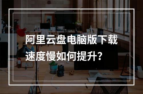 阿里云盘电脑版下载速度慢如何提升？