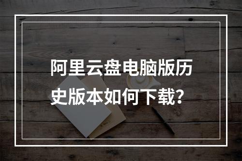 阿里云盘电脑版历史版本如何下载？