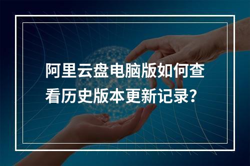 阿里云盘电脑版如何查看历史版本更新记录？