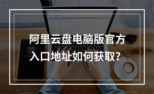 阿里云盘电脑版官方入口地址如何获取？