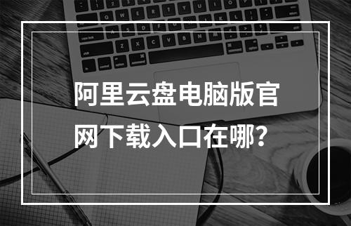 阿里云盘电脑版官网下载入口在哪？