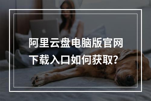 阿里云盘电脑版官网下载入口如何获取？