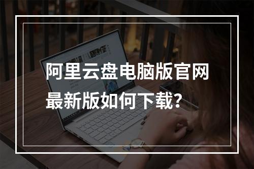 阿里云盘电脑版官网最新版如何下载？