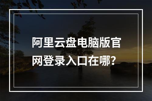 阿里云盘电脑版官网登录入口在哪？
