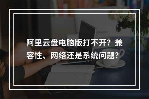 阿里云盘电脑版打不开？兼容性、网络还是系统问题？