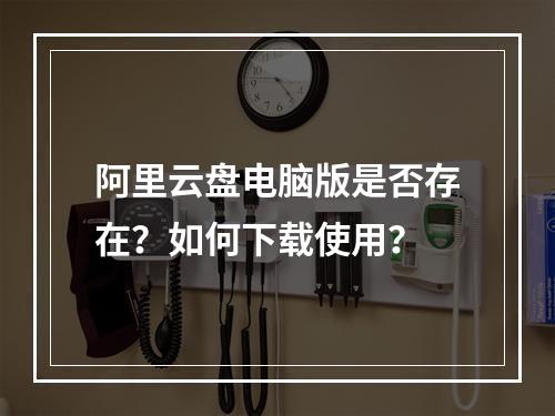 阿里云盘电脑版是否存在？如何下载使用？