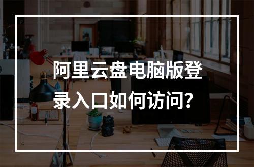 阿里云盘电脑版登录入口如何访问？