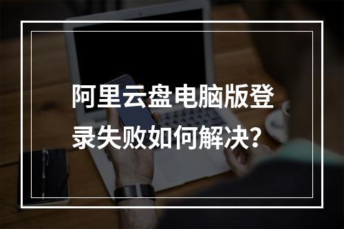 阿里云盘电脑版登录失败如何解决？