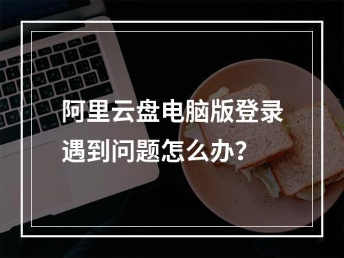 阿里云盘电脑版登录遇到问题怎么办？