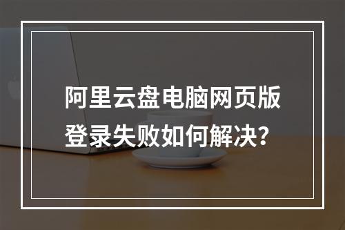 阿里云盘电脑网页版登录失败如何解决？