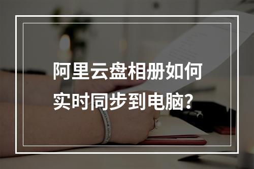 阿里云盘相册如何实时同步到电脑？