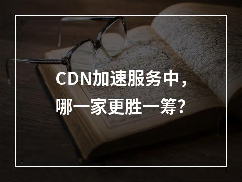CDN加速服务中,哪一家更胜一筹?
