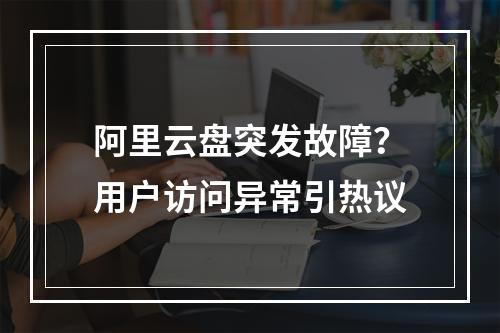 阿里云盘突发故障？用户访问异常引热议