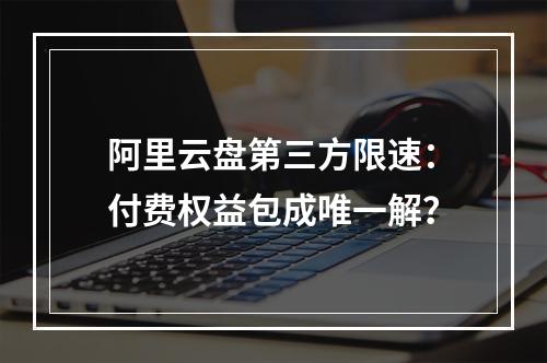阿里云盘第三方限速：付费权益包成唯一解？
