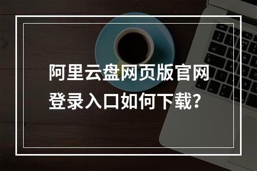 阿里云盘网页版官网登录入口如何下载？