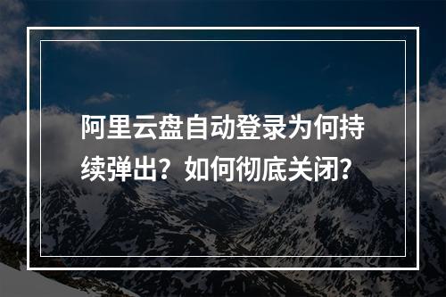 阿里云盘自动登录为何持续弹出？如何彻底关闭？