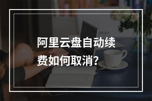 阿里云盘自动续费如何取消？
