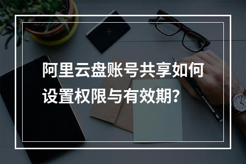 阿里云盘账号共享如何设置权限与有效期？