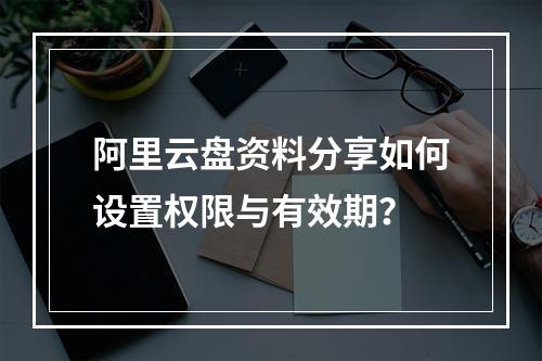 阿里云盘资料分享如何设置权限与有效期？