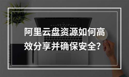 阿里云盘资源如何高效分享并确保安全？
