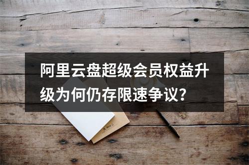 阿里云盘超级会员权益升级为何仍存限速争议？