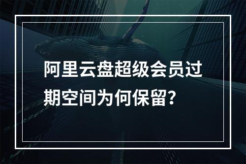 阿里云盘超级会员过期空间为何保留？