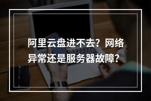 阿里云盘进不去？网络异常还是服务器故障？