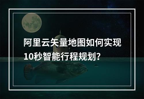 阿里云矢量地图如何实现10秒智能行程规划？