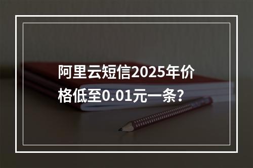 阿里云短信2025年价格低至0.01元一条？
