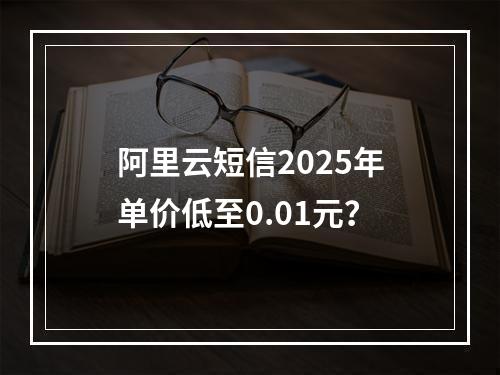 阿里云短信2025年单价低至0.01元？