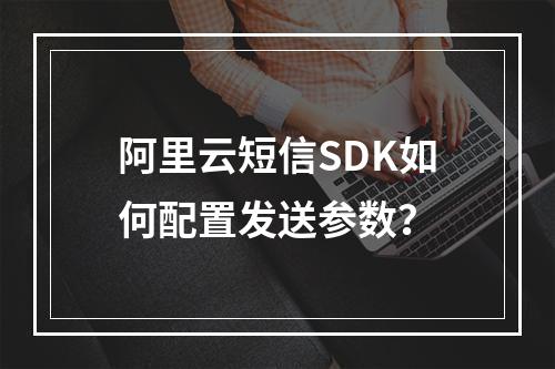 阿里云短信SDK如何配置发送参数？
