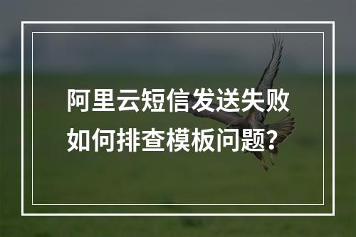 阿里云短信发送失败如何排查模板问题？